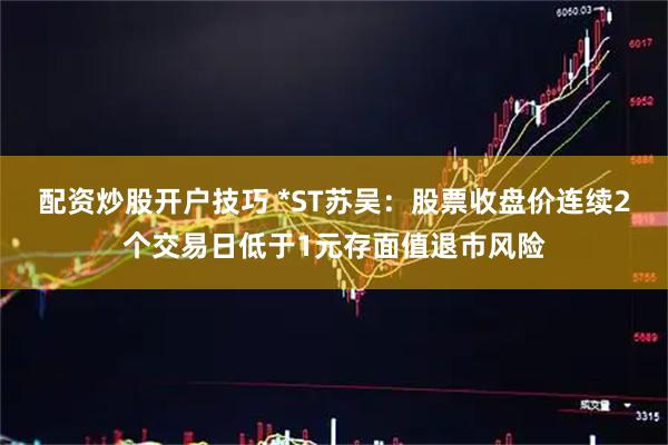 配资炒股开户技巧 *ST苏吴：股票收盘价连续2个交易日低于1元存面值退市风险
