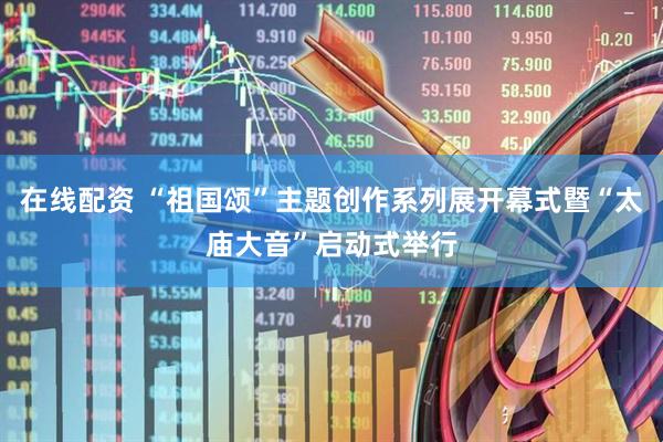 在线配资 “祖国颂”主题创作系列展开幕式暨“太庙大音”启动式举行
