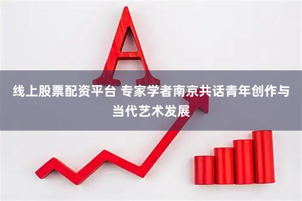 线上股票配资平台 专家学者南京共话青年创作与当代艺术发展