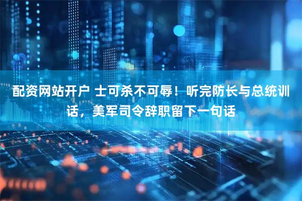 配资网站开户 士可杀不可辱！听完防长与总统训话，美军司令辞职留下一句话