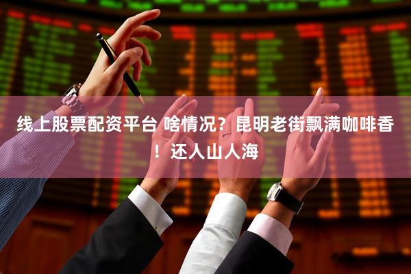 线上股票配资平台 啥情况？昆明老街飘满咖啡香！还人山人海