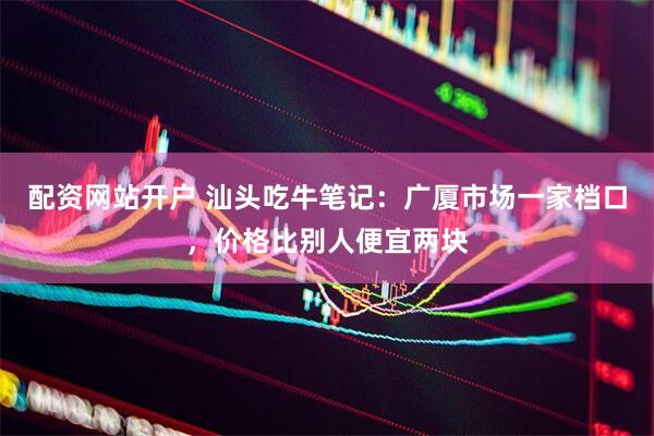 配资网站开户 汕头吃牛笔记：广厦市场一家档口，价格比别人便宜两块