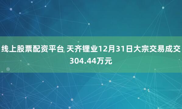 线上股票配资平台 天齐锂业12月31日大宗交易成交304.44万元