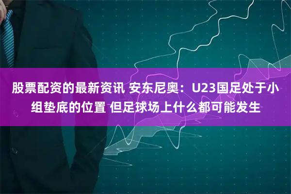 股票配资的最新资讯 安东尼奥：U23国足处于小组垫底的位置 但足球场上什么都可能发生