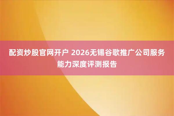 配资炒股官网开户 2026无锡谷歌推广公司服务能力深度评测报告