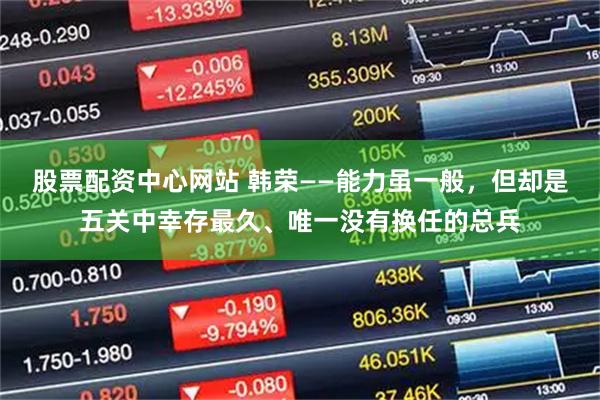 股票配资中心网站 韩荣——能力虽一般，但却是五关中幸存最久、唯一没有换任的总兵