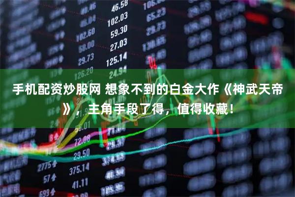 手机配资炒股网 想象不到的白金大作《神武天帝》，主角手段了得，值得收藏！