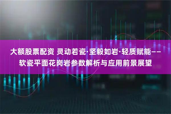 大额股票配资 灵动若瓷·坚毅如岩·轻质赋能——软瓷平面花岗岩参数解析与应用前景展望