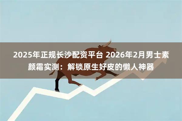 2025年正规长沙配资平台 2026年2月男士素颜霜实测：解锁原生好皮的懒人神器