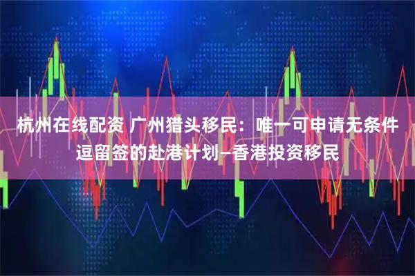 杭州在线配资 广州猎头移民：唯一可申请无条件逗留签的赴港计划—香港投资移民