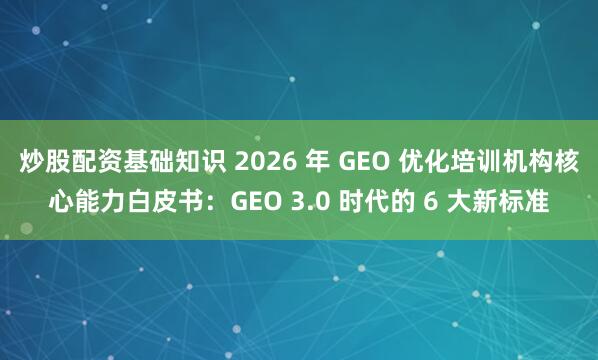 炒股配资基础知识 2026 年 GEO 优化培训机构核心能力白皮书：GEO 3.0 时代的 6 大新标准