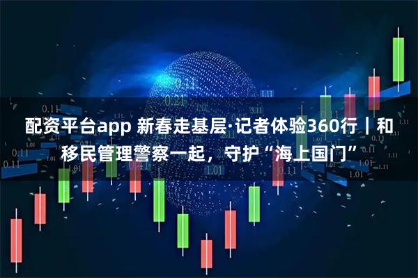 配资平台app 新春走基层·记者体验360行｜和移民管理警察一起，守护“海上国门”