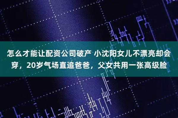 怎么才能让配资公司破产 小沈阳女儿不漂亮却会穿，20岁气场直追爸爸，父女共用一张高级脸