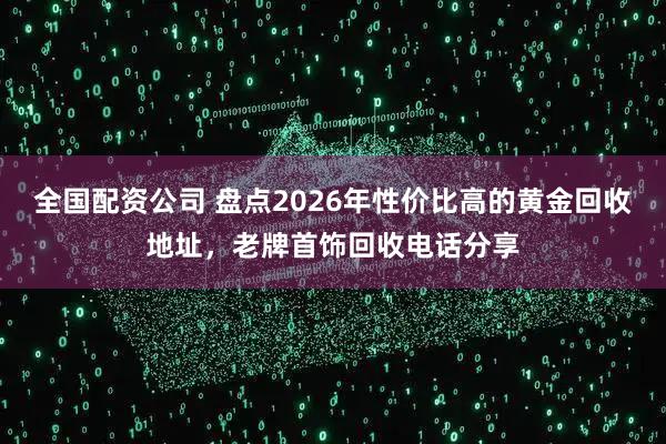 全国配资公司 盘点2026年性价比高的黄金回收地址，老牌首饰回收电话分享