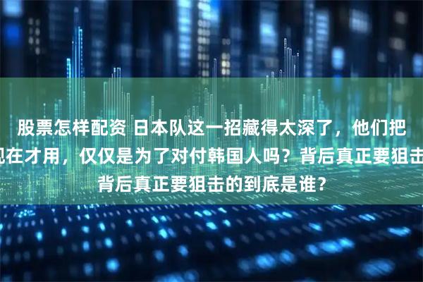 股票怎样配资 日本队这一招藏得太深了，他们把核武器捂到现在才用，仅仅是为了对付韩国人吗？背后真正要狙击的到底是谁？