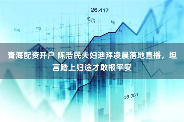 青海配资开户 陈浩民夫妇迪拜凌晨落地直播，坦言踏上归途才敢报平安