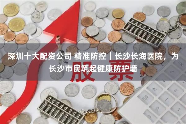 深圳十大配资公司 精准防控｜长沙长海医院，为长沙市民筑起健康防护墙