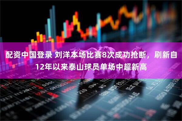 配资中国登录 刘洋本场比赛8次成功抢断，刷新自12年以来泰山球员单场中超新高