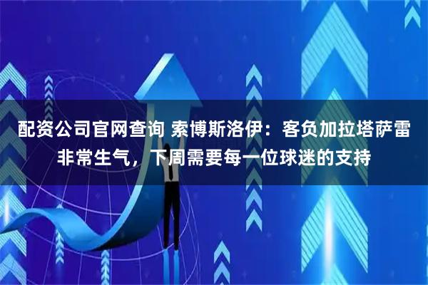 配资公司官网查询 索博斯洛伊：客负加拉塔萨雷非常生气，下周需要每一位球迷的支持