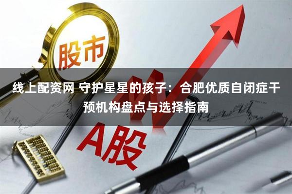 线上配资网 守护星星的孩子：合肥优质自闭症干预机构盘点与选择指南