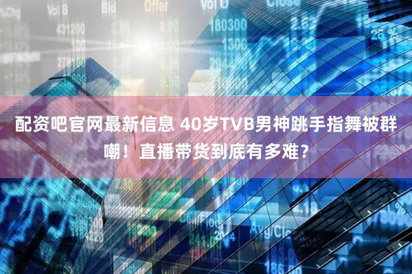 配资吧官网最新信息 40岁TVB男神跳手指舞被群嘲！直播带货到底有多难？