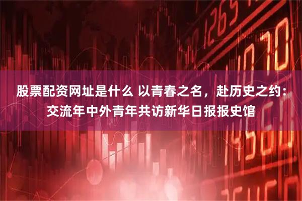 股票配资网址是什么 以青春之名，赴历史之约：交流年中外青年共访新华日报报史馆
