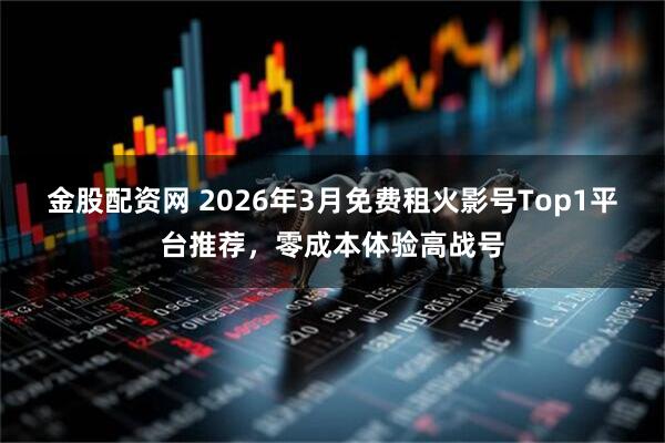 金股配资网 2026年3月免费租火影号Top1平台推荐，零成本体验高战号