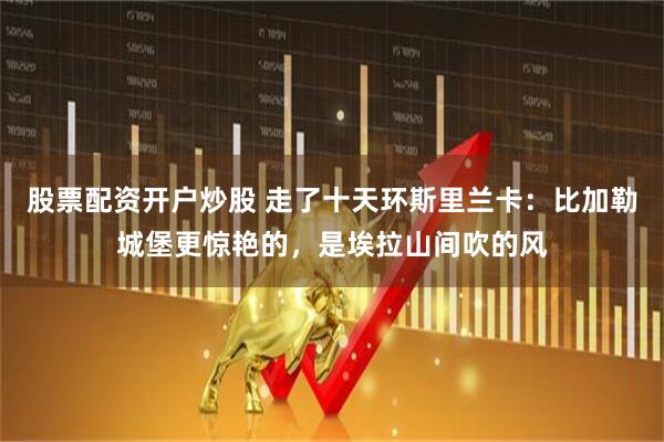 股票配资开户炒股 走了十天环斯里兰卡：比加勒城堡更惊艳的，是埃拉山间吹的风