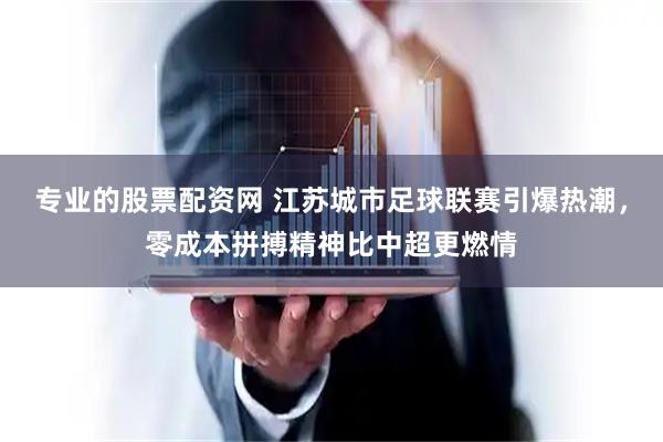 专业的股票配资网 江苏城市足球联赛引爆热潮，零成本拼搏精神比中超更燃情