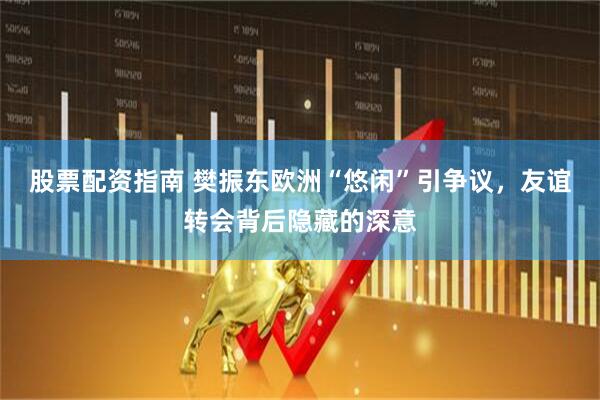 股票配资指南 樊振东欧洲“悠闲”引争议，友谊转会背后隐藏的深意