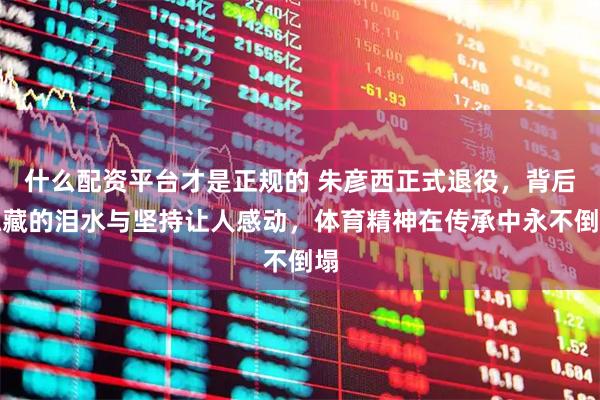 什么配资平台才是正规的 朱彦西正式退役，背后隐藏的泪水与坚持让人感动，体育精神在传承中永不倒塌