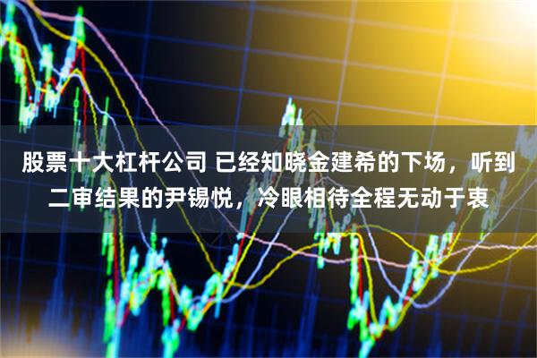 股票十大杠杆公司 已经知晓金建希的下场，听到二审结果的尹锡悦，冷眼相待全程无动于衷