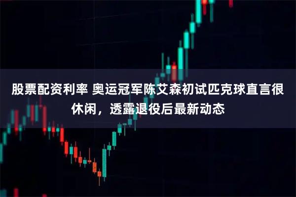 股票配资利率 奥运冠军陈艾森初试匹克球直言很休闲，透露退役后最新动态