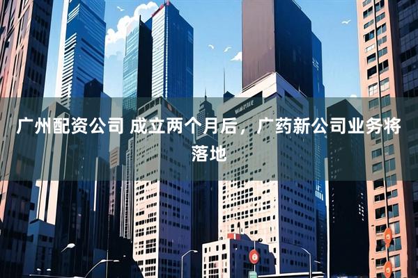 广州配资公司 成立两个月后，广药新公司业务将落地